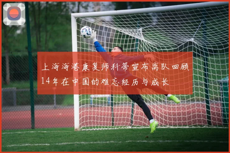 上海海港康复师科蒂宣布离队回顾14年在中国的难忘经历与成长