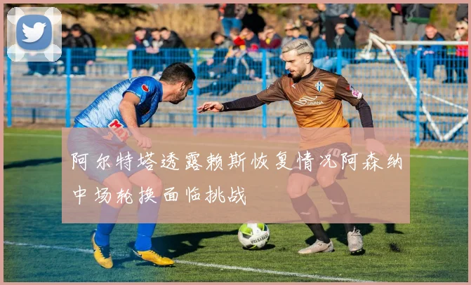 阿尔特塔透露赖斯恢复情况阿森纳中场轮换面临挑战