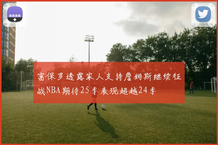富保罗透露家人支持詹姆斯继续征战NBA期待25季表现超越24季