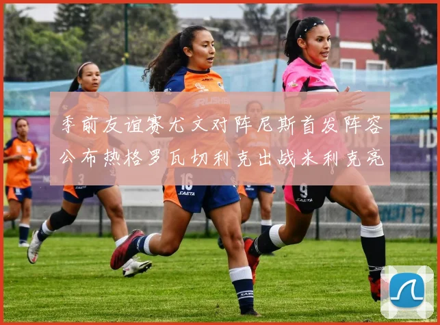 季前友谊赛尤文对阵尼斯首发阵容公布热格罗瓦切利克出战米利克亮相